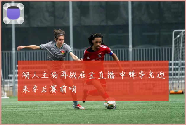 湖人主场再战屈金直播 中锋争光迎来季后赛前哨