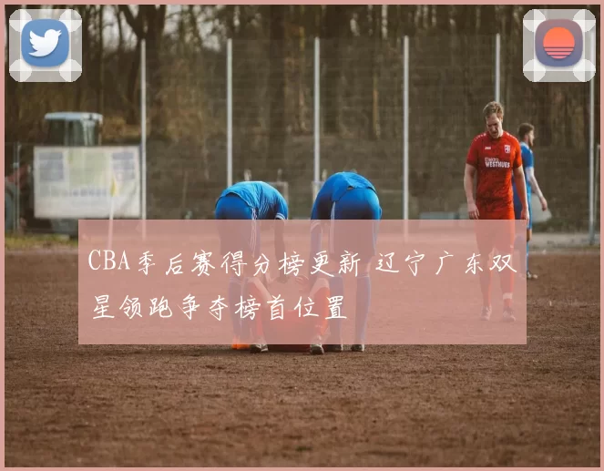 CBA季后赛得分榜更新 辽宁广东双星领跑争夺榜首位置