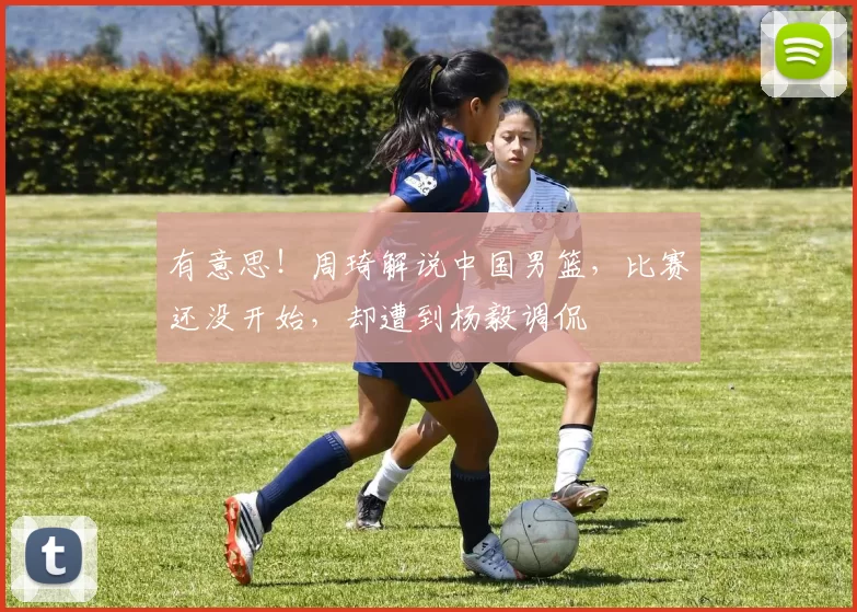 有意思！周琦解说中国男篮，比赛还没开始，却遭到杨毅调侃