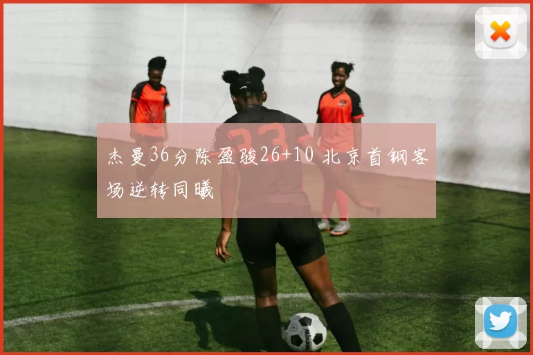 杰曼36分陈盈骏26+10 北京首钢客场逆转同曦
