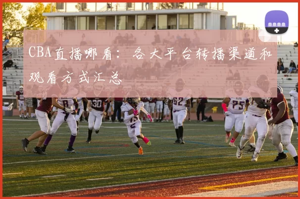CBA直播哪看：各大平台转播渠道和观看方式汇总