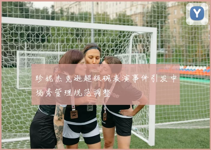 珍妮杰克逊超级碗表演事件引发中场秀管理规范调整