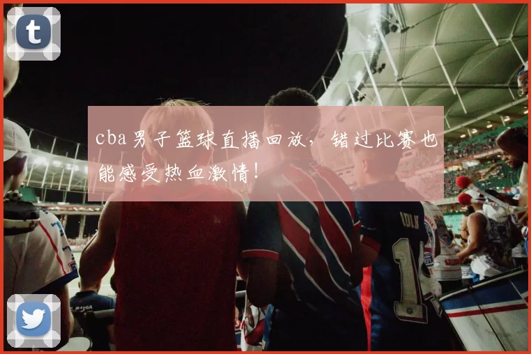 cba男子篮球直播回放，错过比赛也能感受热血激情！