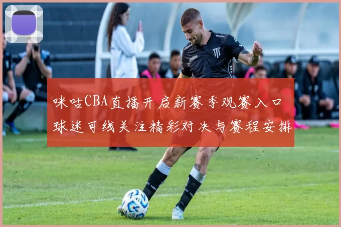 咪咕CBA直播开启新赛季观赛入口 球迷可线关注精彩对决与赛程安排