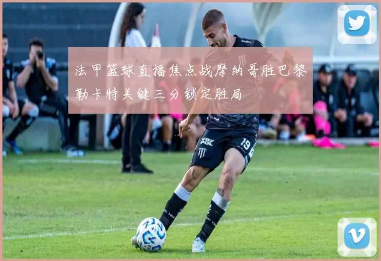 法甲篮球直播焦点战摩纳哥胜巴黎勒卡特关键三分锁定胜局