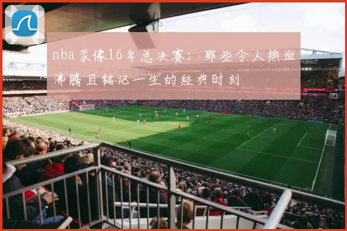 nba录像16年总决赛：那些令人热血沸腾且铭记一生的经典时刻