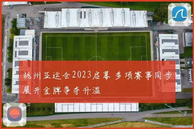 杭州亚运会2023启幕 多项赛事同步展开金牌争夺升温