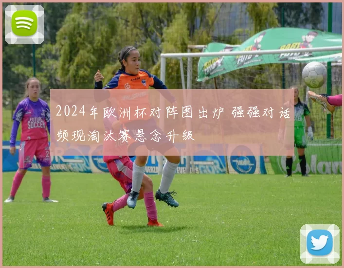 2024年欧洲杯对阵图出炉 强强对话频现淘汰赛悬念升级