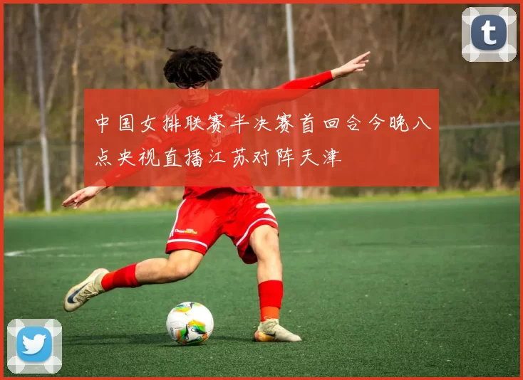 中国女排联赛半决赛首回合今晚八点央视直播江苏对阵天津