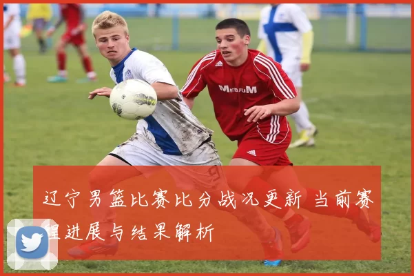 辽宁男篮比赛比分战况更新 当前赛程进展与结果解析