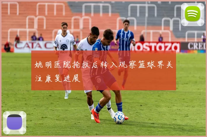 姚明医院抢救后转入观察篮球界关注康复进展