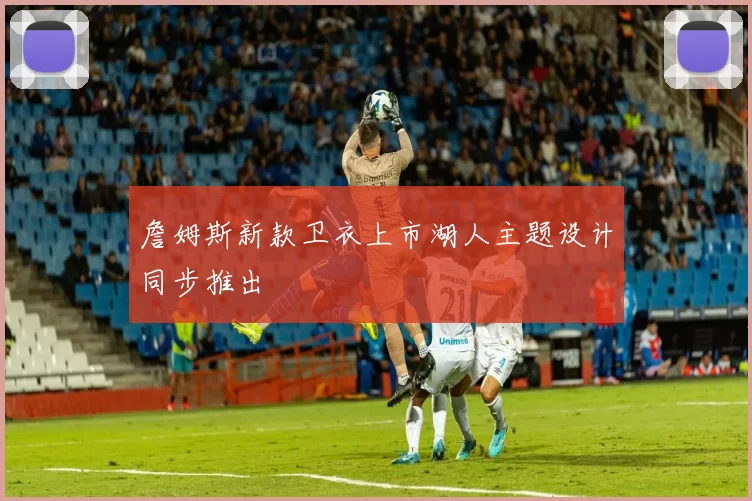 詹姆斯新款卫衣上市湖人主题设计同步推出