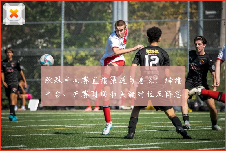 欧冠半决赛直播渠道与看点：转播平台、开赛时间和关键对位及阵容变动