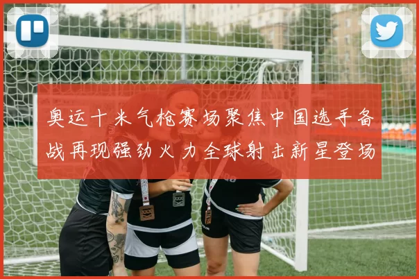 奥运十米气枪赛场聚焦中国选手备战再现强劲火力全球射击新星登场