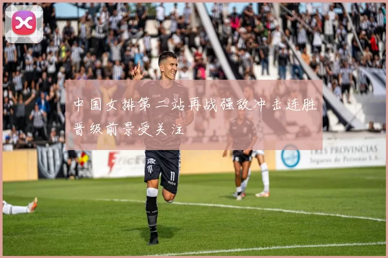 中国女排第二站再战强敌冲击连胜晋级前景受关注