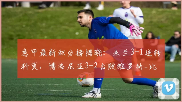 意甲最新积分榜揭晓:米兰3-1逆转科莫,博洛尼亚3-2击败维罗纳_比赛_AC米兰