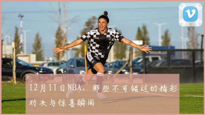 12月11日NBA，那些不可错过的精彩对决与惊喜瞬间