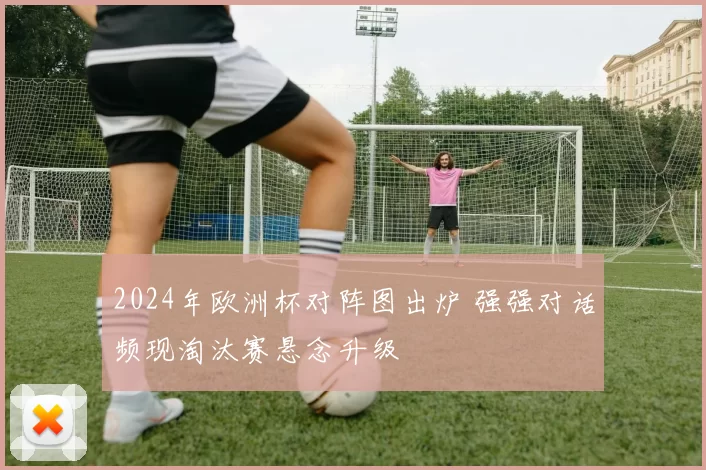 2024年欧洲杯对阵图出炉 强强对话频现淘汰赛悬念升级