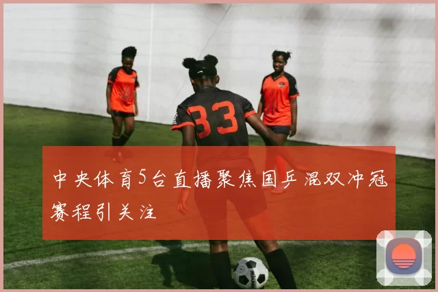 中央体育5台直播聚焦国乒混双冲冠赛程引关注