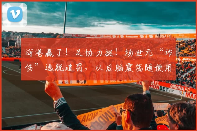 海港赢了！足协力挺！杨世元“诈伤”逃脱追罚，以后脑震荡随便用