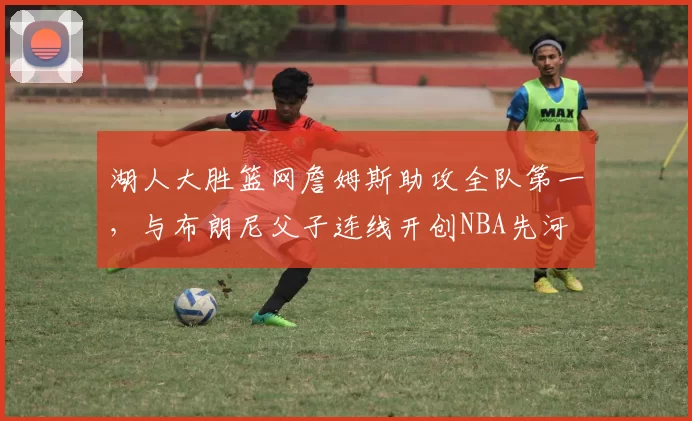 湖人大胜篮网詹姆斯助攻全队第一，与布朗尼父子连线开创NBA先河