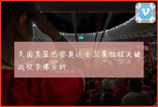 美国男篮巴黎奥运会卫冕征程关键战役录像分析