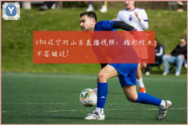 cba辽宁对山东直播视频，精彩对决不容错过！