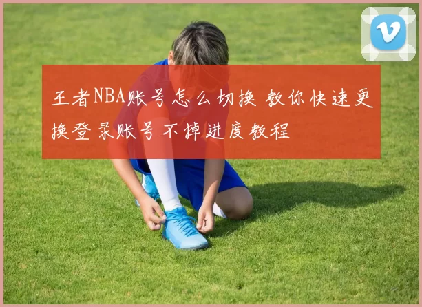 王者NBA账号怎么切换 教你快速更换登录账号不掉进度教程