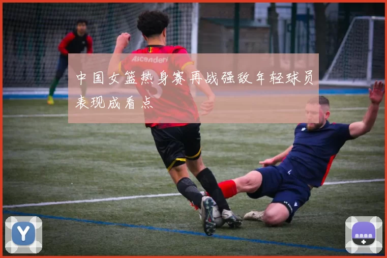 中国女篮热身赛再战强敌年轻球员表现成看点