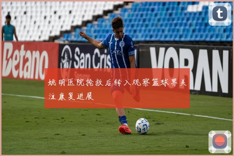 姚明医院抢救后转入观察篮球界关注康复进展