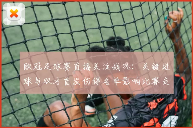 欧冠足球赛直播关注战况：关键进球与双方首发伤停名单影响比赛走势