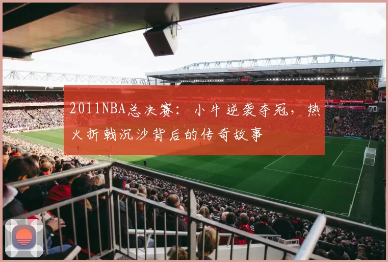 2011NBA总决赛：小牛逆袭夺冠，热火折戟沉沙背后的传奇故事