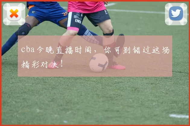 cba今晚直播时间，你可别错过这场精彩对决！