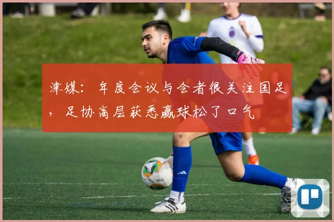 津媒：年度会议与会者很关注国足，足协高层获悉赢球松了口气