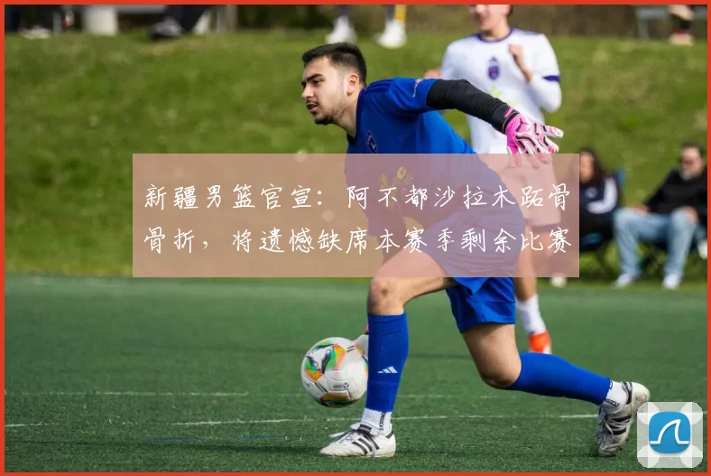 新疆男篮官宣：阿不都沙拉木跖骨骨折，将遗憾缺席本赛季剩余比赛