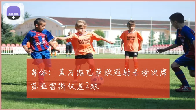 每体：莱万距巴萨欧冠射手榜次席苏亚雷斯仅差2球