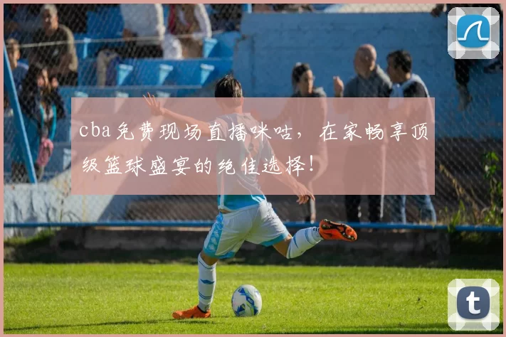 cba免费现场直播咪咕，在家畅享顶级篮球盛宴的绝佳选择！