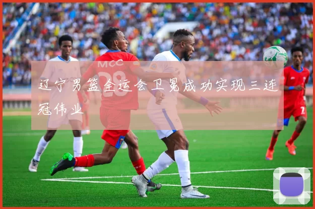 辽宁男篮全运会卫冕成功实现三连冠伟业