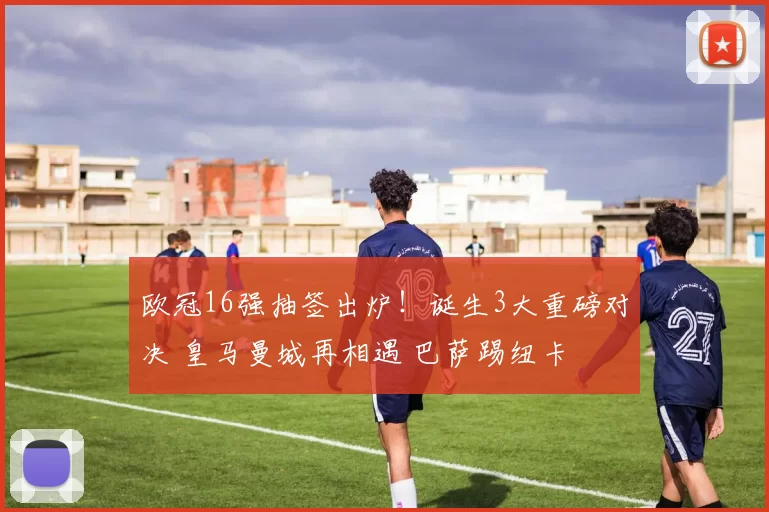 欧冠16强抽签出炉！诞生3大重磅对决 皇马曼城再相遇 巴萨踢纽卡