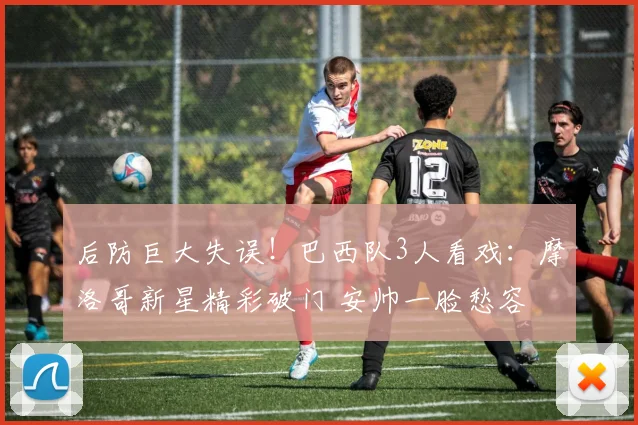 后防巨大失误!巴西队3人看戏:摩洛哥新星精彩破门 安帅一脸愁容