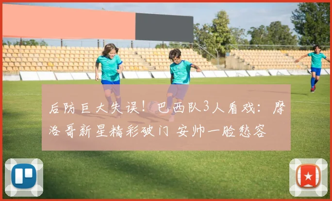 后防巨大失误!巴西队3人看戏:摩洛哥新星精彩破门 安帅一脸愁容