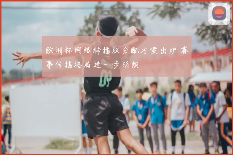 欧洲杯网络转播权分配方案出炉 赛事传播格局进一步明朗