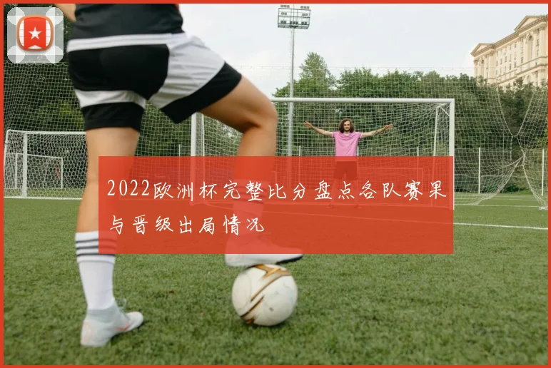 2022欧洲杯完整比分盘点各队赛果与晋级出局情况